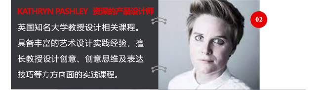 KATHRYN PASHLEY資深的產(chǎn)品設(shè)計(jì)師英國(guó)知名大學(xué)教授設(shè)計(jì)相關(guān)課程。具備豐富的藝術(shù)設(shè)計(jì)實(shí)踐經(jīng)驗(yàn)，擅長(zhǎng)教授設(shè)計(jì)創(chuàng)意、創(chuàng)意思維及表達(dá)技巧等方方面面的實(shí)踐課程。